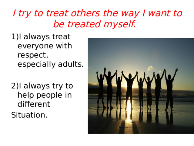 I try to treat others the way I want to be treated myself. 1)I always treat everyone with respect, especially adults. 2)I always try to help people in different Situation. 