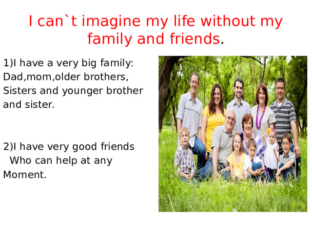 I can`t imagine my life without my family and friends . 1)I have a very big family: Dad,mom,older brothers, Sisters and younger brother and sister. 2)I have very good friends  Who can help at any Moment.          