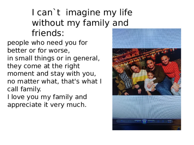 I can`t imagine my life without my family and friends: people who need you for better or for worse, in small things or in general, they come at the right moment and stay with you, no matter what, that's what I call family. I love you my family and appreciate it very much. 