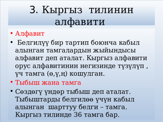 3. Кыргыз тилинин алфавити Алфавит  Белгилүү бир тартип боюнча кабыл алынган тамгалардын жыйындысы алфавит деп аталат. Кыргыз алфавити орус алфавитинин негизинде түзүлүп , үч тамга (ө,ү,ң) кошулган. Тыбыш жана тамга Сөздөгү үндөр тыбыш деп аталат. Тыбыштарды белгилөө үчүн кабыл алынган шарттуу белги – тамга. Кыргыз тилинде 36 тамга бар.  