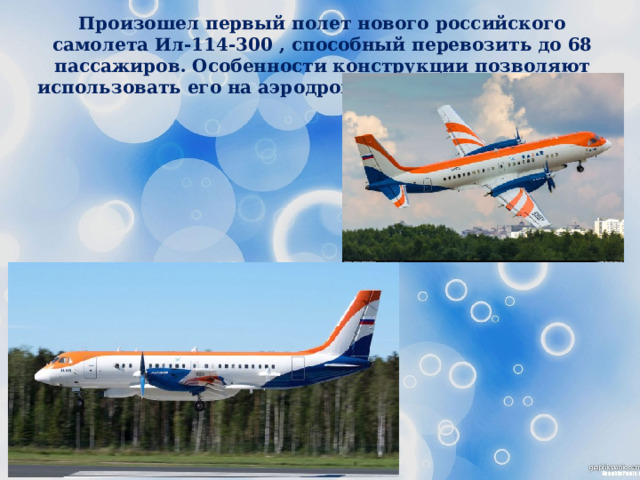 Произошел первый полет нового российского самолета Ил-114-300 , способный перевозить до 68 пассажиров. Особенности конструкции позволяют использовать его на аэродромах местных авиалиний. 