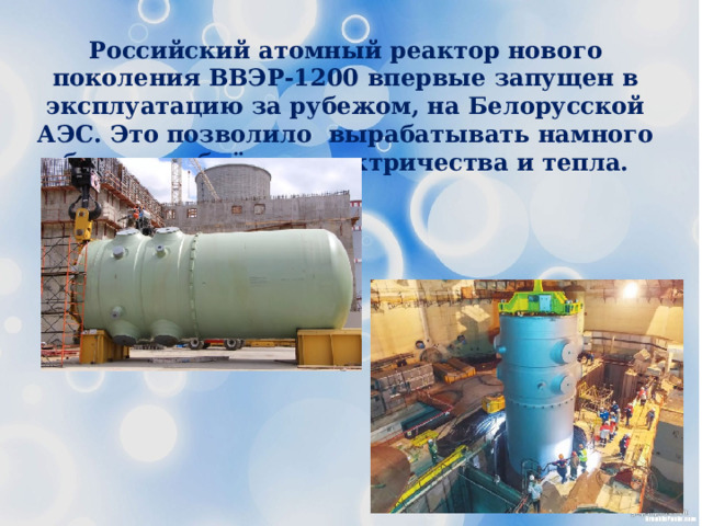 Российский атомный реактор нового поколения ВВЭР-1200 впервые запущен в эксплуатацию за рубежом, на Белорусской АЭС. Это позволило вырабатывать намного больше объёмов электричества и тепла. 