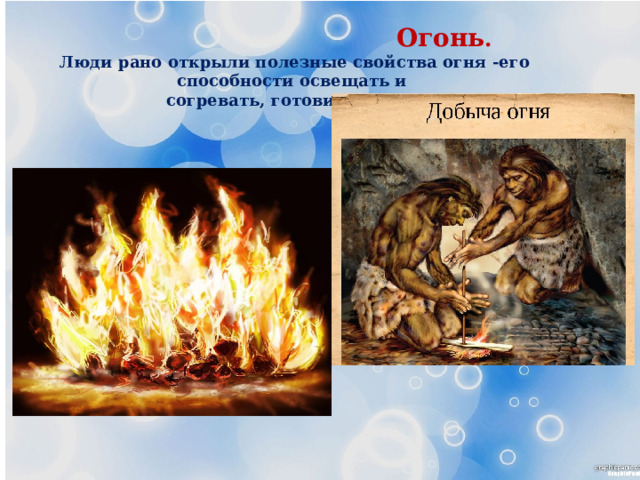  Огонь . Люди рано открыли полезные свойства огня -его способности освещать и  согревать, готовить пищу. 