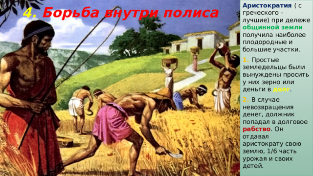 Аристократия  ( с греческого – лучшие) при дележе общинной земли получила наиболее плодородные и большие участки. 1. Простые земледельцы были вынуждены просить у них зерно или деньги в долг . 2. В случае невозвращения денег, должник попадал в долговое рабство . Он отдавал аристократу свою землю, 1/6 часть урожая и своих детей. 4. Борьба внутри полиса 