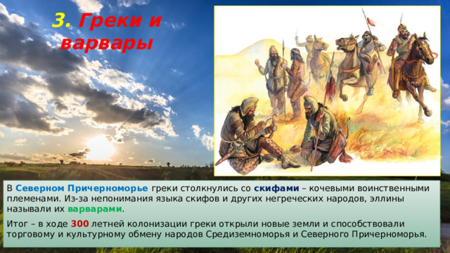 3. Греки и варвары В Северном Причерноморье греки столкнулись со скифами – кочевыми воинственными племенами. Из-за непонимания языка скифов и других негреческих народов, эллины называли их варварами . Итог – в ходе 300 летней колонизации греки открыли новые земли и способствовали торговому и культурному обмену народов Средиземноморья и Северного Причерноморья. 