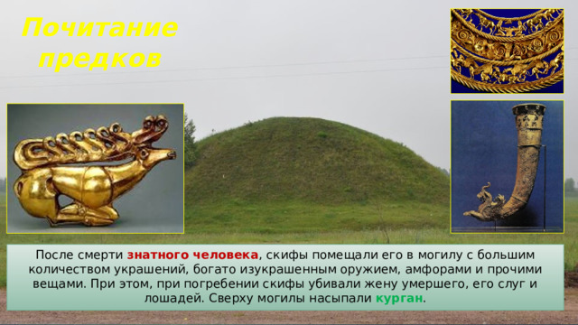 Почитание предков После смерти знатного человека , скифы помещали его в могилу с большим количеством украшений, богато изукрашенным оружием, амфорами и прочими вещами. При этом, при погребении скифы убивали жену умершего, его слуг и лошадей. Сверху могилы насыпали курган . 