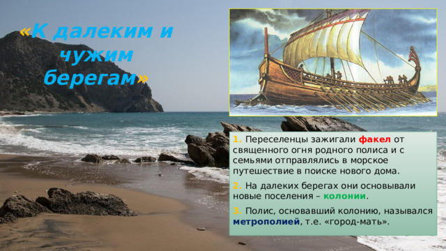 « К далеким и чужим берегам »   1. Переселенцы зажигали факел от священного огня родного полиса и с семьями отправлялись в морское путешествие в поиске нового дома. 2. На далеких берегах они основывали новые поселения – колонии . 3. Полис, основавший колонию, назывался метрополией , т.е. «город-мать». 