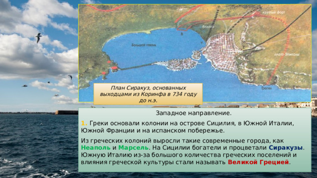 План Сиракуз, основанных выходцами из Коринфа в 734 году до н.э. Западное направление. 1. Греки основали колонии на острове Сицилия, в Южной Италии, Южной Франции и на испанском побережье. Из греческих колоний выросли такие современные города, как Неаполь и Марсель . На Сицилии богатели и процветали Сиракузы . Южную Италию из-за большого количества греческих поселений и влияния греческой культуры стали называть Великой Грецией . 