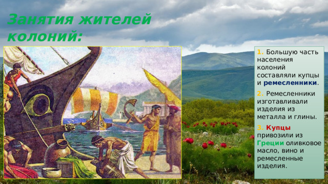 Занятия жителей колоний: 1. Большую часть населения колоний составляли купцы и ремесленники . 2. Ремесленники изготавливали изделия из металла и глины. 3. Купцы привозили из Греции оливковое масло, вино и ремесленные изделия. 