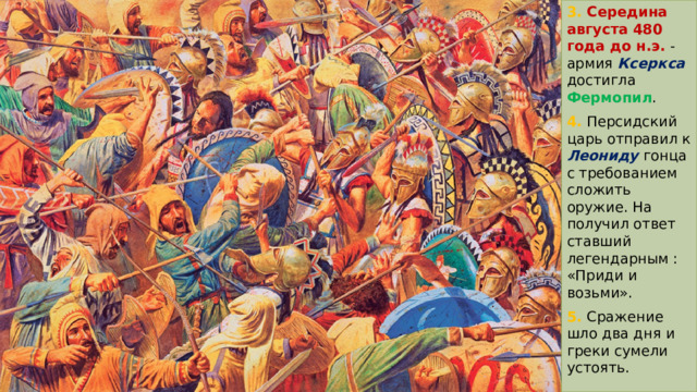 3. Середина августа 480 года до н.э.  -  армия  Ксеркса  достигла Фермопил .  4. Персидский царь отправил к Леониду  гонца с требованием сложить оружие. На получил ответ ставший легендарным : «Приди и возьми». 5. Сражение шло два дня и греки сумели устоять. 