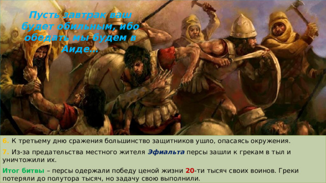 Пусть завтрак ваш будет обильным, ибо обедать мы будем в Аиде… 6. К третьему дню сражения большинство защитников ушло, опасаясь окружения. 7. Из-за предательства местного жителя Эфиальта персы зашли к грекам в тыл и уничтожили их. Итог битвы – персы одержали победу ценой жизни 20 -ти тысяч своих воинов. Греки потеряли до полутора тысяч, но задачу свою выполнили. 