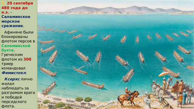 3. 20 сентября 480 года до н.э.  – Саламинское морское сражение . - Афиняне были блокированы флотом персов в Саламинской бухте . Греческим флотом из 300 триер командовал Фемистокл . -  Ксеркс лично желал наблюдать за разгромом врага и победой персидского флота. 