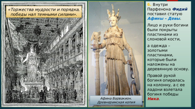 6. Внутри Парфенона Фидий  поставил статую Афины – Девы . Лицо и руки богини были покрыты пластинами из слоновой кости, а одежда – золотыми пластинами, которые были наложены на деревянную основу. Правой рукой богиня опиралась на колонну, а с ее ладони взлетала богиня победы Ника . «Торжества мудрости и порядка, победы нал темными силами». Афина Варвакион. Древнеримская копия 