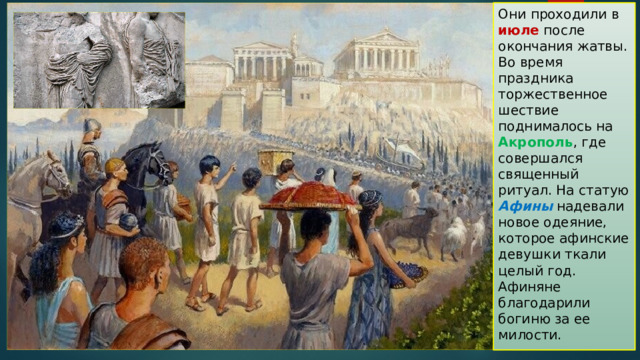 Они проходили в июле после окончания жатвы. Во время праздника торжественное шествие поднималось на Акрополь , где совершался священный ритуал. На статую Афины надевали новое одеяние, которое афинские девушки ткали целый год. Афиняне благодарили богиню за ее милости. 