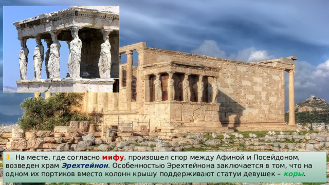 3. На месте, где согласно мифу , произошел спор между Афиной и Посейдоном, возведен храм Эрехтейнон . Особенностью Эрехтейнона заключается в том, что на одном их портиков вместо колонн крышу поддерживают статуи девушек – коры . 
