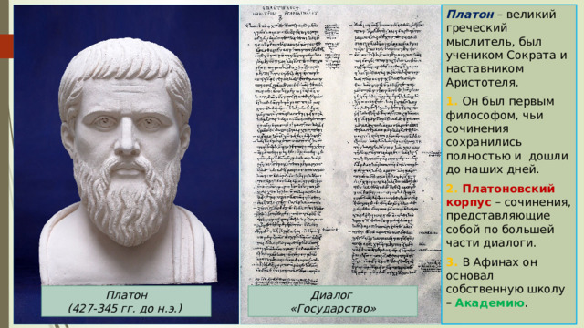 Платон – великий греческий мыслитель, был учеником Сократа и наставником Аристотеля. 1. Он был первым философом, чьи сочинения сохранились полностью и дошли до наших дней. 2. Платоновский корпус – сочинения, представляющие собой по большей части диалоги. 3. В Афинах он основал собственную школу – Академию . Платон  (427-345 гг. до н.э.) Диалог «Государство» 