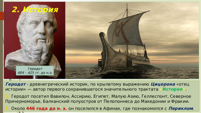 2. История Геродот 484 – 425 гг. до н.э. Геродот - древнегреческий историк, по крылатому выражению Цицерона «отец истории» — автор первого сохранившегося значительного трактата « История » . 1. Геродот посетил Вавилон, Ассирию, Египет, Малую Азию, Геллеспонт, Северное Причерноморье, Балканский полуостров от Пелопоннеса до Македонии и Фракии. 2. Около 446 года до н. э. он поселился в Афинах, где познакомился с Периклом . 