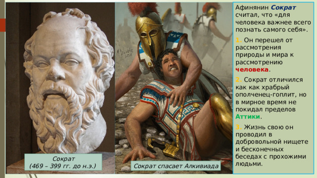 Афинянин Сократ считал, что «для человека важнее всего познать самого себя». 1. Он перешел от рассмотрения природы и мира к рассмотрению человека . 2. Сократ отличился как как храбрый ополченец-гоплит, но в мирное время не покидал пределов Аттики . 3. Жизнь свою он проводил в добровольной нищете и бесконечных беседах с прохожими людьми. Сократ  (469 – 399 гг. до н.э.) Сократ спасает Алкивиада 