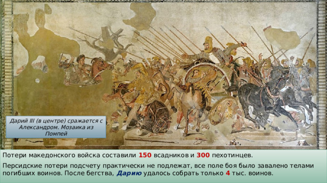 Дарий III (в центре) сражается с Александром. Мозаика из Помпей Потери македонского войска составили 150 всадников и 300 пехотинцев. Персидские потери подсчету практически не подлежат, все поле боя было завалено телами погибших воинов. После бегства, Дарию удалось собрать только 4 тыс. воинов. 