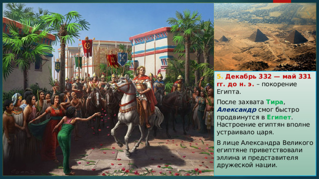 5. Декабрь 332 — май 331 гг. до н. э. – покорение Египта. После захвата Тира , Александр смог быстро продвинутся в Египет . Настроение египтян вполне устраивало царя. В лице Александра Великого египтяне приветствовали эллина и представителя дружеской нации. 