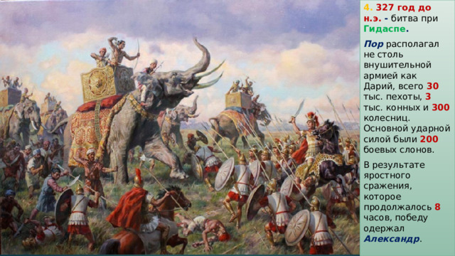 4. 327 год до н.э. - битва при Гидаспе . Пор располагал не столь внушительной армией как Дарий, всего 30 тыс. пехоты, 3 тыс. конных и 300 колесниц. Основной ударной силой были 200 боевых слонов. В результате яростного сражения, которое продолжалось 8 часов, победу одержал Александр . 