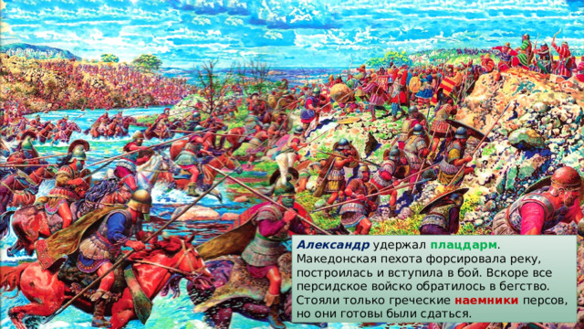 Александр удержал плацдарм . Македонская пехота форсировала реку, построилась и вступила в бой. Вскоре все персидское войско обратилось в бегство. Стояли только греческие наемники персов, но они готовы были сдаться. 