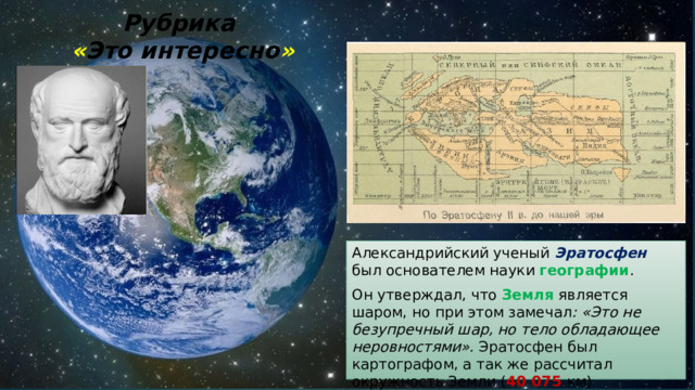 Рубрика  « Это интересно » Александрийский ученый Эратосфен был основателем науки географии . Он утверждал, что Земля является шаром, но при этом замечал : «Это не безупречный шар, но тело обладающее неровностями». Эратосфен был картографом, а так же рассчитал окружность Земли ( 40 075 км) 