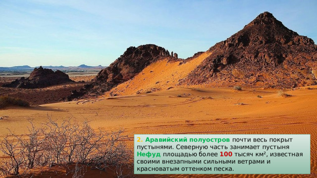 2. Аравийский полуостров почти весь покрыт пустынями. Северную часть занимает пустыня Нефуд  площадью более 100 тысяч км², известная своими внезапными сильными ветрами и красноватым оттенком песка. 