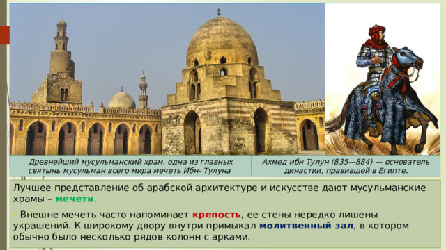 Ахмед ибн Тулун (835—884) — основатель династии, правившей в Египте. Древнейший мусульманский храм, одна из главных святынь мусульман всего мира мечеть Ибн- Тулуна Лучшее представление об арабской архитектуре и искусстве дают мусульманские храмы – мечети . - Внешне мечеть часто напоминает крепость , ее стены нередко лишены украшений. К широкому двору внутри примыкал молитвенный зал , в котором обычно было несколько рядов колонн с арками. 