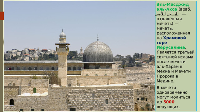 Эль-Масджид эль-Акса (араб. المسجد الأقصى ‎ — отдалённая мечеть) — мечеть, расположенная на Храмовой горе Иерусалима . Является третьей святыней ислама после мечети аль-Харам в Мекке и Мечети Пророка в Медине. В мечети одновременно могут молиться до 5000 верующих. 