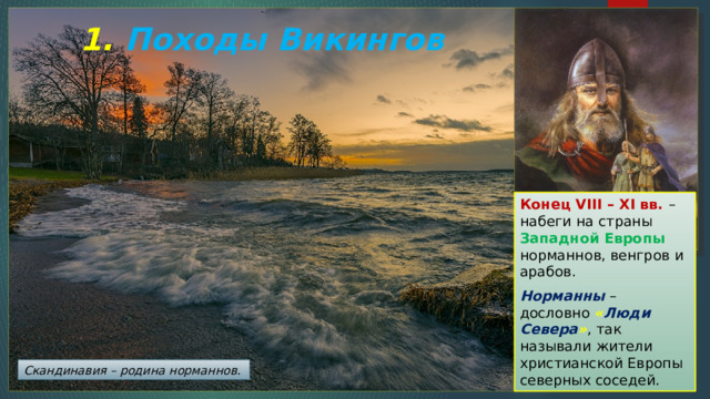 1. Походы Викингов Конец VIII – XI вв. – набеги на страны Западной Европы норманнов, венгров и арабов. Норманны – дословно « Люди Севера » , так называли жители христианской Европы северных соседей. Скандинавия – родина норманнов. 