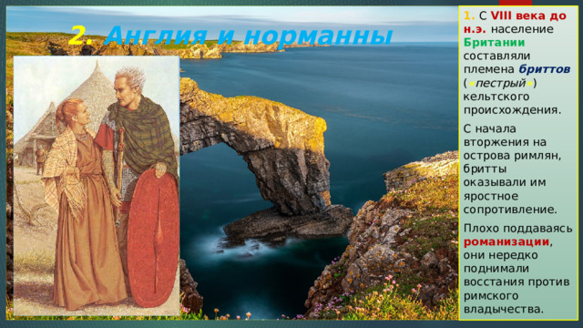1. С VIII века до н.э. население Британии составляли племена бриттов ( « пестрый » ) кельтского происхождения. С начала вторжения на острова римлян, бритты оказывали им яростное сопротивление. Плохо поддаваясь романизации , они нередко поднимали восстания против римского владычества. 2. Англия и норманны 