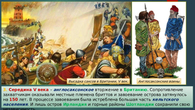 Высадка саксов в Британии, V век. Англосаксонские воины 3. Середина V века – англосаксонское вторжение в Британию . Сопротивление захватчикам оказывали местные племена бриттов и завоевание острова затянулось на 150 лет. В процессе завоевания была истреблена большая часть кельтского населения . И лишь остров Ирландия и горные районы Шотландии сохранили свою независимость. 