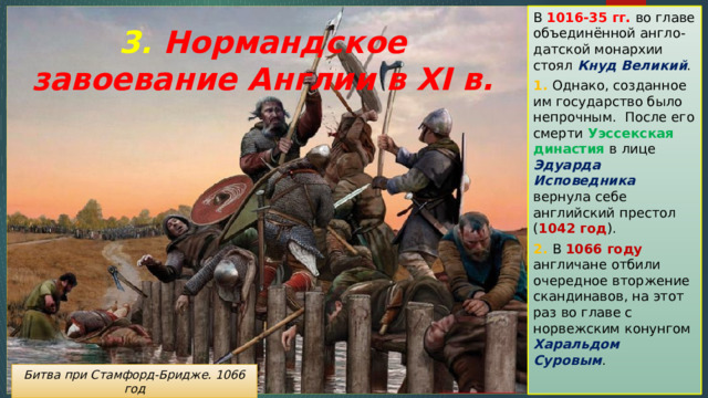 В 1016-35 гг. во главе объединённой англо-датской монархии стоял Кнуд Великий . 1. Однако, созданное им государство было непрочным. После его смерти Уэссекская династия  в лице Эдуарда Исповедника вернула себе английский престол ( 1042 год ). 2. В 1066 году англичане отбили очередное вторжение скандинавов, на этот раз во главе с норвежским конунгом Харальдом Суровым . 3. Нормандское завоевание Англии в XI в. Битва при Стамфорд-Бридже. 1066 год 