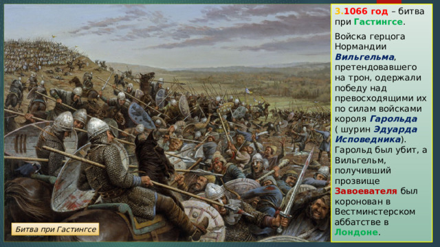 3. 1066 год – битва при Гастингсе . Войска герцога Нормандии Вильгельма , претендовавшего на трон, одержали победу над превосходящими их по силам войсками короля Гарольда  ( шурин Эдуарда Исповедника ). Гарольд был убит, а Вильгельм, получивший прозвище Завоевателя был коронован в Вестминстерском аббатстве в Лондоне . Битва при Гастингсе 