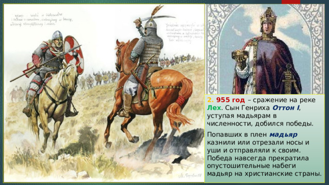 2. 955 год – сражение на реке Лех . Сын Генриха Оттон I , уступая мадьярам в численности, добился победы. Попавших в плен мадьяр казнили или отрезали носы и уши и отправляли к своим. Победа навсегда прекратила опустошительные набеги мадьяр на христианские страны. 