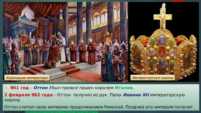 Коронация императора Императорская корона 3. 961 год - Оттон I был провозглашен королем Италии . 2 февраля 962 года - Оттон получил из рук Папы Иоанна XII  императорскую корону. Оттон считал свою империю продолжением Римской. Позднее его империя получит название Священной Римской империи . 