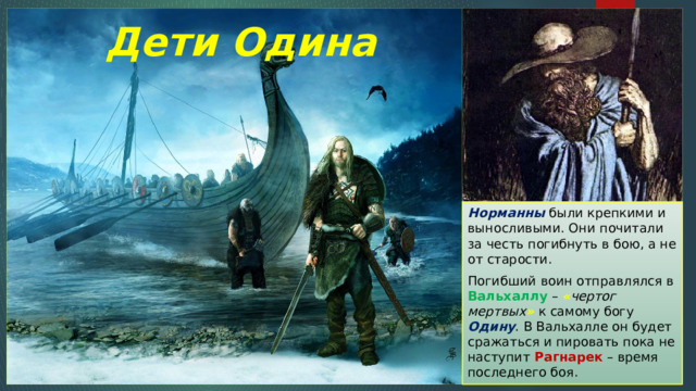 Дети Одина Норманны были крепкими и выносливыми. Они почитали за честь погибнуть в бою, а не от старости. Погибший воин отправлялся в Вальхаллу – « чертог мертвых »  к самому богу Одину . В Вальхалле он будет сражаться и пировать пока не наступит Рагнарек – время последнего боя. 