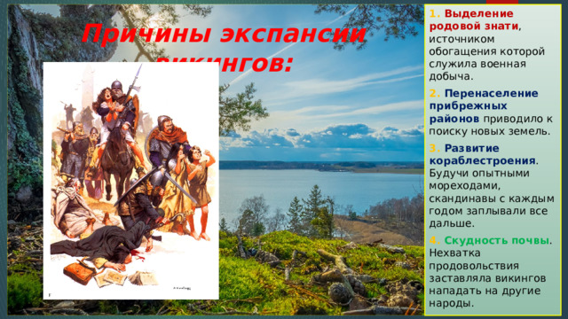 1. Выделение родовой знати , источником обогащения которой служила военная добыча. 2. Перенаселение прибрежных районов приводило к поиску новых земель. 3. Развитие кораблестроения . Будучи опытными мореходами, скандинавы с каждым годом заплывали все дальше. 4. Скудность почвы . Нехватка продовольствия заставляла викингов нападать на другие народы. Причины экспансии викингов: 