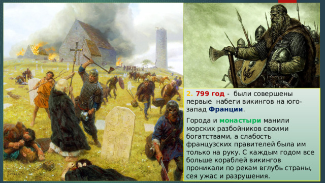 2. 799 год - были совершены первые набеги викингов на юго-запад Франции . Города и монастыри манили морских разбойников своими богатствами, а слабость французских правителей была им только на руку. С каждым годом все больше кораблей викингов проникали по рекам вглубь страны, сея ужас и разрушения. 