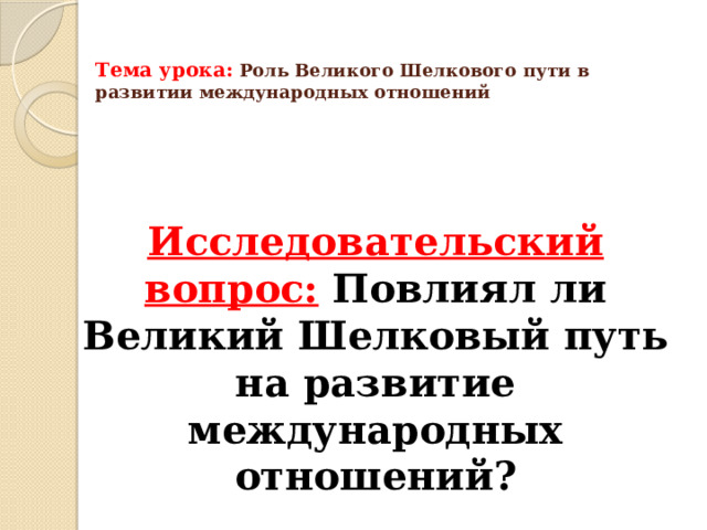 Тема урока:  Роль Великого Шелкового пути в развитии международных отношений    Исследовательский вопрос:  Повлиял ли Великий Шелковый путь на развитие международных отношений? 