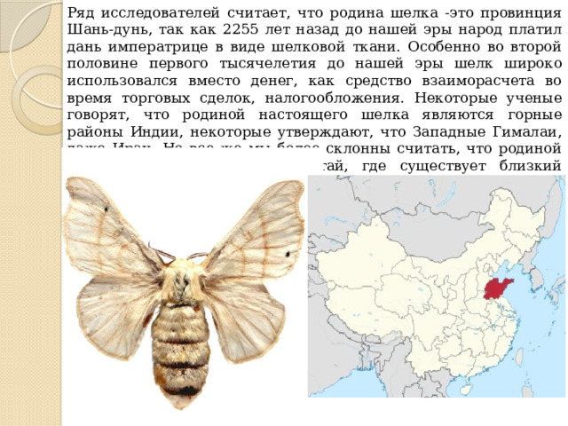 Ряд исследователей считает, что родина шелка -это провинция Шань-дунь, так как 2255 лет назад до нашей эры народ платил дань императрице в виде шелковой ткани. Особенно во второй половине первого тысячелетия до нашей эры шелк широко использовался вместо денег, как средство взаиморасчета во время торговых сделок, налогообложения. Некоторые ученые говорят, что родиной настоящего шелка являются горные районы Индии, некоторые утверждают, что Западные Гималаи, даже Иран. Но все же мы более склонны считать, что родиной шелка является Северный Китай, где существует близкий родственник тутового шелкопряда -теофиль (бабочка-мандаринка). 