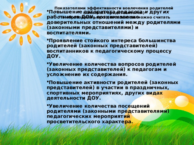 Показателями эффективности вовлечения родителей (законных представителей)  в образовательную деятельность можно считать  П о вышен и е авт о р и тета педаг о га и друг их раб о тн и к о в ДОУ, возникновение доверительных отношений между родителями (законными представителями) и воспитателями. Проявление стойкого интереса большинства родителей (законных представителей) воспитанников к педагогическому процессу ДОУ. Увеличение количества вопросов родителей (законных представителей) к педагогам и усложнение их содержания. Повышение активности родителей (законных представителей) в участии в праздничных, спортивных мероприятиях, других видах деятельности ДОУ. Увеличение количества посещений родителями (законными представителями) педагогических мероприятий просветительского характера. 