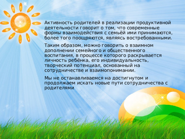 Активность родителей в реализации продуктивной деятельности говорит о том, что современные формы взаимодействия с семьёй ими принимаются, более того поощряются, являясь востребованными. Таким образом, можно говорить о взаимном дополнении семейного и общественного воспитания, в процессе которого раскрывается личность ребёнка, его индивидуальность, творческий потенциал, основанный на сотрудничестве и взаимопонимании. Мы не останавливаемся на достигнутом и продолжаем искать новые пути сотрудничества с родителями   