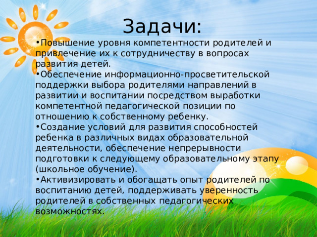 Задачи: Повышение уровня компетентности родителей и привлечение их к сотрудничеству в вопросах развития детей. Обеспечение информационно-просветительской поддержки выбора родителями направлений в развитии и воспитании посредством выработки компетентной педагогической позиции по отношению к собственному ребенку. Создание условий для развития способностей ребенка в различных видах образовательной деятельности, обеспечение непрерывности подготовки к следующему образовательному этапу (школьное обучение). Активизировать и обогащать опыт родителей по воспитанию детей, поддерживать уверенность родителей в собственных педагогических возможностях. 
