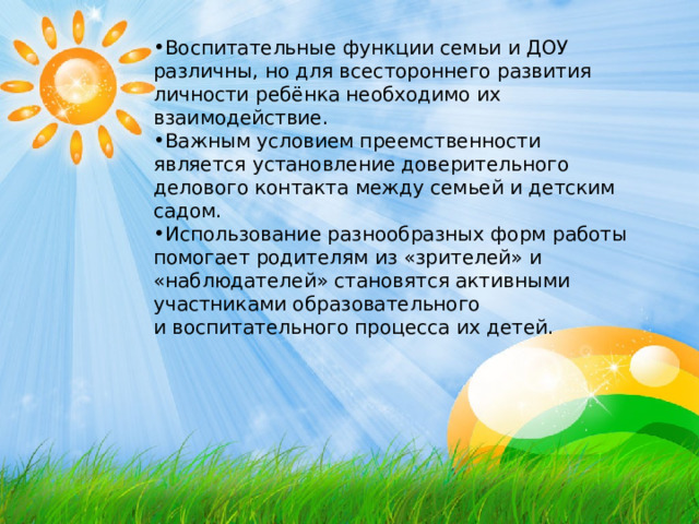 Воспитательные функции семьи и ДОУ различны, но для всестороннего развития личности ребёнка необходимо их взаимодействие. Важным условием преемственности является установление доверительного делового контакта между семьей и детским садом. Использование разнообразных форм работы помогает родителям из «зрителей» и «наблюдателей» становятся активными участниками образовательного и воспитательного процесса их детей. 