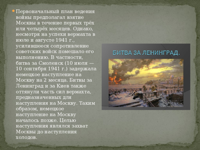 Первоначальный план ведения войны предполагал взятие Москвы в течение первых трёх или четырёх месяцев. Однако, несмотря на успехи вермахта в июле и августе 1941 г., усилившееся сопротивление советских войск помешало его выполнению. В частности, битва за Смоленск (10 июля — 10 сентября 1941 г.) задержала немецкое наступление на Москву на 2 месяца. Битвы за Ленинград и за Киев также оттянули часть сил вермахта, предназначенных для наступления на Москву. Таким образом, немецкое наступление на Москву началось позже. Целью наступления являлся захват Москвы до наступления холодов. 