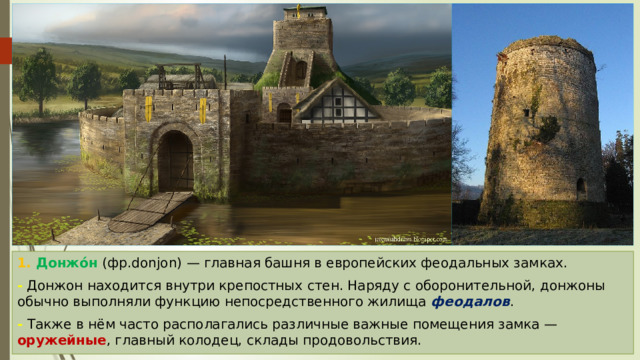 1. Донжо́н (фр.donjon) — главная башня в европейских феодальных замках. - Донжон находится внутри крепостных стен. Наряду с оборонительной, донжоны обычно выполняли функцию непосредственного жилища феодалов . - Также в нём часто располагались различные важные помещения замка — оружейные , главный колодец, склады продовольствия. 