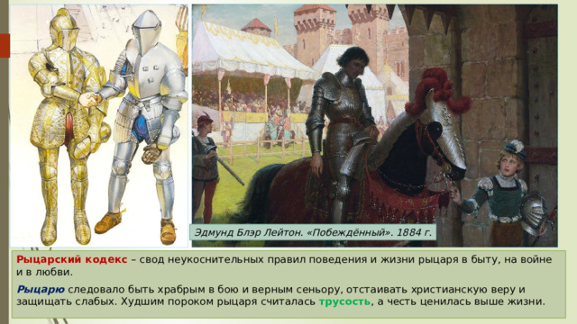 Эдмунд Блэр Лейтон. «Побеждённый». 1884 г. Рыцарский кодекс – свод неукоснительных правил поведения и жизни рыцаря в быту, на войне и в любви. Рыцарю следовало быть храбрым в бою и верным сеньору, отстаивать христианскую веру и защищать слабых. Худшим пороком рыцаря считалась трусость , а честь ценилась выше жизни. 
