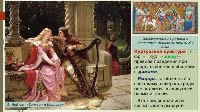 Иллюстрация из романа о Ланселоте, первая четверть XIV века Куртуазная культура ( с фр. – « кур » – двор ) – правила поведения при дворе, особенно в общении с дамами . -  Рыцарь , влюбленный в свою даму, совершал ради нее подвиги, посвящал ей поэмы и песни. - Эта придворная игра воспитывала рыцарей. Э. Лейтон. «Тристан и Изольда» 